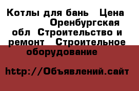 Котлы для бань › Цена ­ 15 000 - Оренбургская обл. Строительство и ремонт » Строительное оборудование   